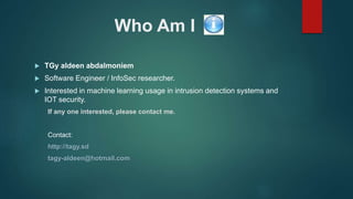 Who Am I
 TGy aldeen abdalmoniem
 Software Engineer / InfoSec researcher.
 Interested in machine learning usage in intrusion detection systems and
IOT security.
If any one interested, please contact me.
Contact:
http://tagy.sd
tagy-aldeen@hotmail.com
 