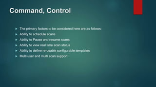 Command, Control
 The primary factors to be considered here are as follows:
 Ability to schedule scans
 Ability to Pause and resume scans
 Ability to view real time scan status
 Ability to define re-usable configurable templates
 Multi user and multi scan support
 