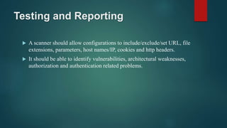 Testing and Reporting
 A scanner should allow configurations to include/exclude/set URL, file
extensions, parameters, host names/IP, cookies and http headers.
 It should be able to identify vulnerabilities, architectural weaknesses,
authorization and authentication related problems.
 