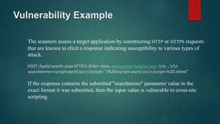 Vulnerability Example
The scanners assess a target application by constructing HTTP or HTTPS requests
that are known to elicit a response indicating susceptibility to various types of
attack.
POST /bank/search.aspx HTTP/1.0<br> Host: www.acme-hackme.com rn ...rn
searchterms=<script>alert('xss')</script> "/%20<script>alert('css')</script>%20.shtml"
If the response contains the submitted "searchterms" parameter value in the
exact format it was submitted, then the input value is vulnerable to cross-site
scripting.
 