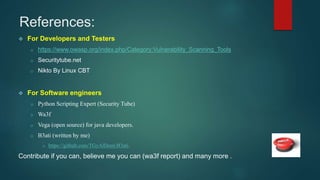 References:
 For Developers and Testers
o https://www.owasp.org/index.php/Category:Vulnerability_Scanning_Tools
o Securitytube.net
o Nikto By Linux CBT
 For Software engineers
o Python Scripting Expert (Security Tube)
o Wa3f
o Vega (open source) for java developers.
o B3ati (written by me)
o https://github.com/TGyAlDeen/B3ati.
Contribute if you can, believe me you can (wa3f report) and many more .
 