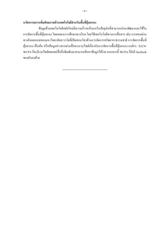 - 6 -
นวัตกรรมการเพิ่มศักยภาพด้านเทคโนโลยีสาหรับพื้นที่คุ้มครอง
ข้อมูลด้านเทคโนโลยีสมัยใหม่มีความก้าวหน้ามากในปัจจุบันที่สามารถนามาพัฒนาและใช้ใน
การจัดการพื้นที่คุ้มครอง โดยเฉพาะการศึกษาทางไกล โดยใช้เทคโนโลยีทางการสื่อสาร เช่น การสอนผ่าน
ทางอินเตอเนทของมหาวิทยาลัยฮาวาร์ดที่เปิดสอนวิชาด้านการจัดการทรัพยากรธรรมชาติ การจัดการพื้นที่
คุ้มครอง เป็นต้น หรือข้อมูลข่าวสารผ่านสื่อทางเวบไซด์เกี่ยวกับการจัดการพื้นที่คุ้มครอง องค์กร IUCN-
WCPA ก็จะมีเวบไซด์เผยแพร่สื่อสิ่งพิมพ์และสามารถค้นหาข้อมูลได้ง่าย นอกจากนี้ WCPA ก็ยังมี facebook
ของตัวเองด้วย
-----------------------------------------------
 