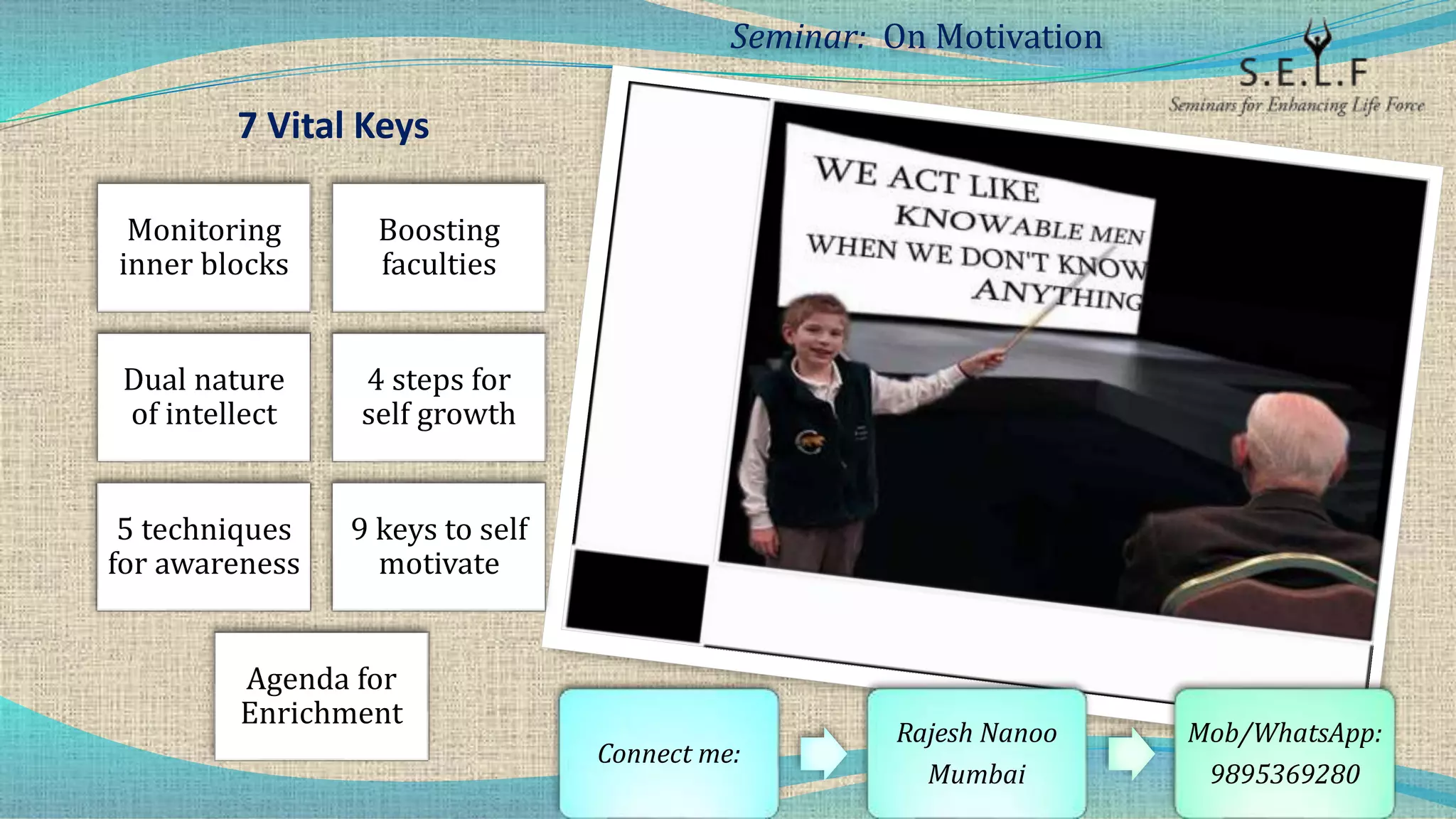 7 Vital Keys
Monitoring
inner blocks
Boosting
faculties
Dual nature
of intellect
4 steps for
self growth
5 techniques
for awareness
9 keys to self
motivate
Agenda for
Enrichment
Seminar: On Motivation
Connect me:
Rajesh Nanoo
Mumbai
Mob/WhatsApp:
9895369280