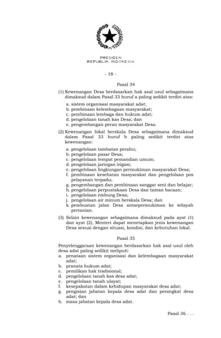 - 18 -
Pasal 34
(1) Kewenangan Desa berdasarkan hak asal usul sebagaimana
dimaksud dalam Pasal 33 huruf a paling sedikit terdiri atas:
a. sistem organisasi masyarakat adat;
b. pembinaan kelembagaan masyarakat;
c. pembinaan lembaga dan hukum adat;
d. pengelolaan tanah kas Desa; dan
e. pengembangan peran masyarakat Desa.
(2) Kewenangan lokal berskala Desa sebagaimana dimaksud
dalam Pasal 33 huruf b paling sedikit terdiri atas
kewenangan:
a. pengelolaan tambatan perahu;
b. pengelolaan pasar Desa;
c. pengelolaan tempat pemandian umum;
d. pengelolaan jaringan irigasi;
e. pengelolaan lingkungan permukiman masyarakat Desa;
f. pembinaan kesehatan masyarakat dan pengelolaan pos
pelayanan terpadu;
g. pengembangan dan pembinaan sanggar seni dan belajar;
h. pengelolaan perpustakaan Desa dan taman bacaan;
i. pengelolaan embung Desa;
j. pengelolaan air minum berskala Desa; dan
k. pembuatan jalan Desa antarpermukiman ke wilayah
pertanian.
(3) Selain kewenangan sebagaimana dimaksud pada ayat (1)
dan ayat (2), Menteri dapat menetapkan jenis kewenangan
Desa sesuai dengan situasi, kondisi, dan kebutuhan lokal.
Pasal 35
Penyelenggaraan kewenangan berdasarkan hak asal usul oleh
desa adat paling sedikit meliputi:
a. penataan sistem organisasi dan kelembagaan masyarakat
adat;
b. pranata hukum adat;
c. pemilikan hak tradisional;
d. pengelolaan tanah kas desa adat;
e. pengelolaan tanah ulayat;
f. kesepakatan dalam kehidupan masyarakat desa adat;
g. pengisian jabatan kepala desa adat dan perangkat desa
adat; dan
h. masa jabatan kepala desa adat.
Pasal 36 . . .
 