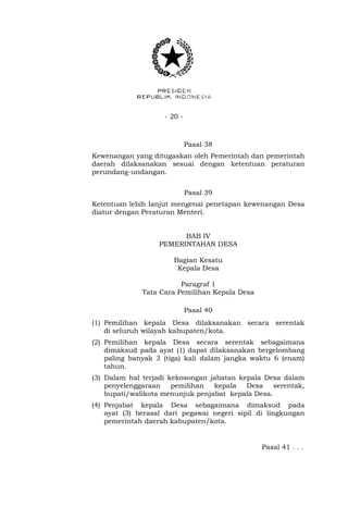 - 20 -
Pasal 38
Kewenangan yang ditugaskan oleh Pemerintah dan pemerintah
daerah dilaksanakan sesuai dengan ketentuan peraturan
perundang-undangan.
Pasal 39
Ketentuan lebih lanjut mengenai penetapan kewenangan Desa
diatur dengan Peraturan Menteri.
BAB IV
PEMERINTAHAN DESA
Bagian Kesatu
Kepala Desa
Paragraf 1
Tata Cara Pemilihan Kepala Desa
Pasal 40
(1) Pemilihan kepala Desa dilaksanakan secara serentak
di seluruh wilayah kabupaten/kota.
(2) Pemilihan kepala Desa secara serentak sebagaimana
dimaksud pada ayat (1) dapat dilaksanakan bergelombang
paling banyak 3 (tiga) kali dalam jangka waktu 6 (enam)
tahun.
(3) Dalam hal terjadi kekosongan jabatan kepala Desa dalam
penyelenggaraan pemilihan kepala Desa serentak,
bupati/walikota menunjuk penjabat kepala Desa.
(4) Penjabat kepala Desa sebagaimana dimaksud pada
ayat (3) berasal dari pegawai negeri sipil di lingkungan
pemerintah daerah kabupaten/kota.
Pasal 41 . . .
 
