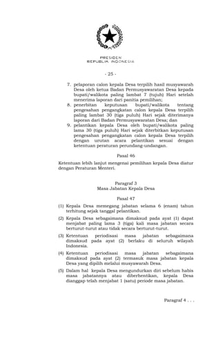 - 25 -
7. pelaporan calon kepala Desa terpilih hasil musyawarah
Desa oleh ketua Badan Permusyawaratan Desa kepada
bupati/walikota paling lambat 7 (tujuh) Hari setelah
menerima laporan dari panitia pemilihan;
8. penerbitan keputusan bupati/walikota tentang
pengesahan pengangkatan calon kepala Desa terpilih
paling lambat 30 (tiga puluh) Hari sejak diterimanya
laporan dari Badan Permusyawaratan Desa; dan
9. pelantikan kepala Desa oleh bupati/walikota paling
lama 30 (tiga puluh) Hari sejak diterbitkan keputusan
pengesahan pengangkatan calon kepala Desa terpilih
dengan urutan acara pelantikan sesuai dengan
ketentuan peraturan perundang-undangan.
Pasal 46
Ketentuan lebih lanjut mengenai pemilihan kepala Desa diatur
dengan Peraturan Menteri.
Paragraf 3
Masa Jabatan Kepala Desa
Pasal 47
(1) Kepala Desa memegang jabatan selama 6 (enam) tahun
terhitung sejak tanggal pelantikan.
(2) Kepala Desa sebagaimana dimaksud pada ayat (1) dapat
menjabat paling lama 3 (tiga) kali masa jabatan secara
berturut-turut atau tidak secara berturut-turut.
(3) Ketentuan periodisasi masa jabatan sebagaimana
dimaksud pada ayat (2) berlaku di seluruh wilayah
Indonesia.
(4) Ketentuan periodisasi masa jabatan sebagaimana
dimaksud pada ayat (2) termasuk masa jabatan kepala
Desa yang dipilih melalui musyawarah Desa.
(5) Dalam hal kepala Desa mengundurkan diri sebelum habis
masa jabatannya atau diberhentikan, kepala Desa
dianggap telah menjabat 1 (satu) periode masa jabatan.
Paragraf 4 . . .
 