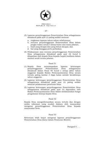 - 27 -
(3) Laporan penyelenggaraan Pemerintahan Desa sebagaimana
dimaksud pada ayat (1) paling sedikit memuat:
a. ringkasan laporan tahun-tahun sebelumnya;
b. rencana penyelenggaraan Pemerintahan Desa dalam
jangka waktu untuk 5 (lima) bulan sisa masa jabatan;
c. hasil yang dicapai dan yang belum dicapai; dan
d. hal yang dianggap perlu perbaikan.
(4) Pelaksanaan atas rencana penyelenggaraan Pemerintahan
Desa sebagaimana dimaksud pada ayat (3) huruf b
dilaporkan oleh kepala Desa kepada bupati/walikota dalam
memori serah terima jabatan.
Pasal 51
(1) Kepala Desa menyampaikan laporan keterangan
penyelenggaraan Pemerintahan Desa sebagaimana
dimaksud dalam Pasal 48 huruf c setiap akhir tahun
anggaran kepada Badan Permusyawaratan Desa secara
tertulis paling lambat 3 (tiga) bulan setelah berakhirnya
tahun anggaran.
(2) Laporan keterangan penyelenggaraan Pemerintahan Desa
sebagaimana dimaksud pada ayat (1) paling sedikit
memuat pelaksanaan peraturan Desa.
(3) Laporan keterangan penyelenggaraan Pemerintahan Desa
sebagaimana dimaksud pada ayat (1) digunakan oleh
Badan Permusyawaratan Desa dalam melaksanakan fungsi
pengawasan kinerja kepala Desa.
Pasal 52
Kepala Desa menginformasikan secara tertulis dan dengan
media informasi yang mudah diakses oleh masyarakat
mengenai penyelenggaraan Pemerintahan Desa kepada
masyarakat Desa.
Pasal 53
Ketentuan lebih lanjut mengenai laporan penyelenggaraan
Pemerintahan Desa diatur dalam Peraturan Menteri.
Paragraf 5 . . .
 