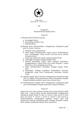 - 28 -
Paragraf 5
Pemberhentian Kepala Desa
Pasal 54
(1) Kepala Desa berhenti karena:
a. meninggal dunia;
b. permintaan sendiri; atau
c. diberhentikan.
(2) Kepala Desa diberhentikan sebagaimana dimaksud pada
ayat (1) huruf c karena:
a. berakhir masa jabatannya;
b. tidak dapat melaksanakan tugas secara berkelanjutan
atau berhalangan tetap secara berturut-turut selama
6 (enam) bulan;
c. tidak lagi memenuhi syarat sebagai kepala Desa;
d. melanggar larangan sebagai kepala Desa;
e. adanya perubahan status Desa menjadi kelurahan,
penggabungan 2 (dua) Desa atau lebih menjadi 1 (satu)
Desa baru, atau penghapusan Desa;
f. tidak melaksanakan kewajiban sebagai kepala Desa;
atau
g. dinyatakan sebagai terpidana berdasarkan putusan
pengadilan yang telah mempunyai kekuatan hukum
tetap.
(3) Apabila kepala Desa berhenti sebagaimana dimaksud pada
ayat (1), Badan Permusyawaratan Desa melaporkan kepada
bupati/walikota melalui camat atau sebutan lain.
(4) Pemberhentian kepala Desa sebagaimana dimaksud pada
ayat (3) ditetapkan dengan keputusan bupati/walikota.
Pasal 55
Dalam hal sisa masa jabatan kepala Desa yang berhenti tidak
lebih dari 1 (satu) tahun karena diberhentikan sebagaimana
dimaksud dalam Pasal 54 ayat (1) huruf a dan huruf b serta
ayat (2) huruf b, huruf c, huruf d, huruf f, dan huruf g,
bupati/walikota mengangkat pegawai negeri sipil dari
pemerintah daerah kabupaten/kota sebagai penjabat kepala
Desa sampai terpilihnya kepala Desa yang baru.
Pasal 56 . . .
 