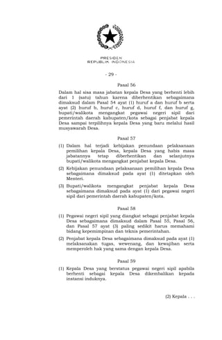 - 29 -
Pasal 56
Dalam hal sisa masa jabatan kepala Desa yang berhenti lebih
dari 1 (satu) tahun karena diberhentikan sebagaimana
dimaksud dalam Pasal 54 ayat (1) huruf a dan huruf b serta
ayat (2) huruf b, huruf c, huruf d, huruf f, dan huruf g,
bupati/walikota mengangkat pegawai negeri sipil dari
pemerintah daerah kabupaten/kota sebagai penjabat kepala
Desa sampai terpilihnya kepala Desa yang baru melalui hasil
musyawarah Desa.
Pasal 57
(1) Dalam hal terjadi kebijakan penundaan pelaksanaan
pemilihan kepala Desa, kepala Desa yang habis masa
jabatannya tetap diberhentikan dan selanjutnya
bupati/walikota mengangkat penjabat kepala Desa.
(2) Kebijakan penundaan pelaksanaan pemilihan kepala Desa
sebagaimana dimaksud pada ayat (1) ditetapkan oleh
Menteri.
(3) Bupati/walikota mengangkat penjabat kepala Desa
sebagaimana dimaksud pada ayat (1) dari pegawai negeri
sipil dari pemerintah daerah kabupaten/kota.
Pasal 58
(1) Pegawai negeri sipil yang diangkat sebagai penjabat kepala
Desa sebagaimana dimaksud dalam Pasal 55, Pasal 56,
dan Pasal 57 ayat (3) paling sedikit harus memahami
bidang kepemimpinan dan teknis pemerintahan.
(2) Penjabat kepala Desa sebagaimana dimaksud pada ayat (1)
melaksanakan tugas, wewenang, dan kewajiban serta
memperoleh hak yang sama dengan kepala Desa.
Pasal 59
(1) Kepala Desa yang berstatus pegawai negeri sipil apabila
berhenti sebagai kepala Desa dikembalikan kepada
instansi induknya.
(2) Kepala . . .
 