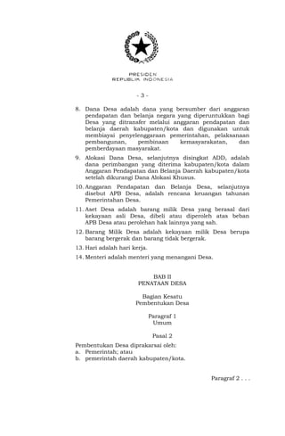- 3 -
8. Dana Desa adalah dana yang bersumber dari anggaran
pendapatan dan belanja negara yang diperuntukkan bagi
Desa yang ditransfer melalui anggaran pendapatan dan
belanja daerah kabupaten/kota dan digunakan untuk
membiayai penyelenggaraan pemerintahan, pelaksanaan
pembangunan, pembinaan kemasyarakatan, dan
pemberdayaan masyarakat.
9. Alokasi Dana Desa, selanjutnya disingkat ADD, adalah
dana perimbangan yang diterima kabupaten/kota dalam
Anggaran Pendapatan dan Belanja Daerah kabupaten/kota
setelah dikurangi Dana Alokasi Khusus.
10. Anggaran Pendapatan dan Belanja Desa, selanjutnya
disebut APB Desa, adalah rencana keuangan tahunan
Pemerintahan Desa.
11. Aset Desa adalah barang milik Desa yang berasal dari
kekayaan asli Desa, dibeli atau diperoleh atas beban
APB Desa atau perolehan hak lainnya yang sah.
12. Barang Milik Desa adalah kekayaan milik Desa berupa
barang bergerak dan barang tidak bergerak.
13. Hari adalah hari kerja.
14. Menteri adalah menteri yang menangani Desa.
BAB II
PENATAAN DESA
Bagian Kesatu
Pembentukan Desa
Paragraf 1
Umum
Pasal 2
Pembentukan Desa diprakarsai oleh:
a. Pemerintah; atau
b. pemerintah daerah kabupaten/kota.
Paragraf 2 . . .
 