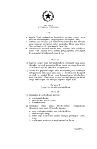 - 32 -
b. kepala Desa melakukan konsultasi dengan camat atau
sebutan lain mengenai pengangkatan perangkat Desa;
c. camat atau sebutan lain memberikan rekomendasi tertulis
yang memuat mengenai calon perangkat Desa yang telah
dikonsultasikan dengan kepala Desa; dan
d. rekomendasi tertulis camat atau sebutan lain dijadikan
dasar oleh kepala Desa dalam pengangkatan perangkat
Desa dengan keputusan kepala Desa.
Pasal 67
(1) Pegawai negeri sipil kabupaten/kota setempat yang akan
diangkat menjadi perangkat Desa harus mendapatkan izin
tertulis dari pejabat pembina kepegawaian.
(2) Dalam hal pegawai negeri sipil kabupaten/kota setempat
sebagaimana dimaksud pada ayat (1) terpilih dan diangkat
menjadi perangkat Desa, yang bersangkutan dibebaskan
sementara dari jabatannya selama menjadi perangkat Desa
tanpa kehilangan hak sebagai pegawai negeri sipil.
Paragraf 3
Pemberhentian Perangkat Desa
Pasal 68
(1) Perangkat Desa berhenti karena:
a. meninggal dunia;
b. permintaan sendiri; atau
c. diberhentikan.
(2) Perangkat Desa yang diberhentikan sebagaimana
dimaksud pada ayat (1) huruf c karena:
a. usia telah genap 60 (enam puluh) tahun;
b. berhalangan tetap;
c. tidak lagi memenuhi syarat sebagai perangkat Desa;
atau
d. melanggar larangan sebagai perangkat Desa.
Pasal 69 . . .
 