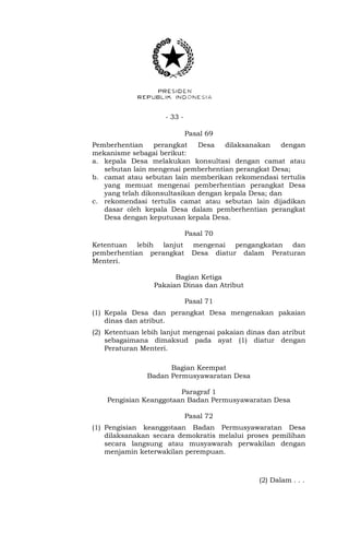 - 33 -
Pasal 69
Pemberhentian perangkat Desa dilaksanakan dengan
mekanisme sebagai berikut:
a. kepala Desa melakukan konsultasi dengan camat atau
sebutan lain mengenai pemberhentian perangkat Desa;
b. camat atau sebutan lain memberikan rekomendasi tertulis
yang memuat mengenai pemberhentian perangkat Desa
yang telah dikonsultasikan dengan kepala Desa; dan
c. rekomendasi tertulis camat atau sebutan lain dijadikan
dasar oleh kepala Desa dalam pemberhentian perangkat
Desa dengan keputusan kepala Desa.
Pasal 70
Ketentuan lebih lanjut mengenai pengangkatan dan
pemberhentian perangkat Desa diatur dalam Peraturan
Menteri.
Bagian Ketiga
Pakaian Dinas dan Atribut
Pasal 71
(1) Kepala Desa dan perangkat Desa mengenakan pakaian
dinas dan atribut.
(2) Ketentuan lebih lanjut mengenai pakaian dinas dan atribut
sebagaimana dimaksud pada ayat (1) diatur dengan
Peraturan Menteri.
Bagian Keempat
Badan Permusyawaratan Desa
Paragraf 1
Pengisian Keanggotaan Badan Permusyawaratan Desa
Pasal 72
(1) Pengisian keanggotaan Badan Permusyawaratan Desa
dilaksanakan secara demokratis melalui proses pemilihan
secara langsung atau musyawarah perwakilan dengan
menjamin keterwakilan perempuan.
(2) Dalam . . .
 