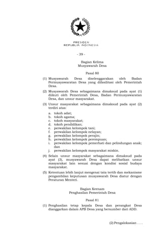 - 39 -
Bagian Kelima
Musyawarah Desa
Pasal 80
(1) Musyawarah Desa diselenggarakan oleh Badan
Permusyawaratan Desa yang difasilitasi oleh Pemerintah
Desa.
(2) Musyawarah Desa sebagaimana dimaksud pada ayat (1)
diikuti oleh Pemerintah Desa, Badan Permusyawaratan
Desa, dan unsur masyarakat.
(3) Unsur masyarakat sebagaimana dimaksud pada ayat (2)
terdiri atas:
a. tokoh adat;
b. tokoh agama;
c. tokoh masyarakat;
d. tokoh pendidikan;
e. perwakilan kelompok tani;
f. perwakilan kelompok nelayan;
g. perwakilan kelompok perajin;
h. perwakilan kelompok perempuan;
i. perwakilan kelompok pemerhati dan pelindungan anak;
dan
j. perwakilan kelompok masyarakat miskin.
(4) Selain unsur masyarakat sebagaimana dimaksud pada
ayat (3), musyawarah Desa dapat melibatkan unsur
masyarakat lain sesuai dengan kondisi sosial budaya
masyarakat.
(5) Ketentuan lebih lanjut mengenai tata tertib dan mekanisme
pengambilan keputusan musyawarah Desa diatur dengan
Peraturan Menteri.
Bagian Keenam
Penghasilan Pemerintah Desa
Pasal 81
(1) Penghasilan tetap kepala Desa dan perangkat Desa
dianggarkan dalam APB Desa yang bersumber dari ADD.
(2) Pengalokasian . . .
 