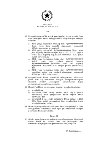 - 40 -
(2) Pengalokasian ADD untuk penghasilan tetap kepala Desa
dan perangkat Desa menggunakan penghitungan sebagai
berikut:
a. ADD yang berjumlah kurang dari Rp500.000.000,00
(lima ratus juta rupiah) digunakan maksimal
60% (enam puluh perseratus);
b. ADD yang berjumlah Rp500.000.000,00 (lima ratus
juta rupiah) sampai dengan Rp700.000.000,00 (tujuh
ratus juta rupiah) digunakan maksimal 50% (lima
puluh perseratus);
c. ADD yang berjumlah lebih dari Rp700.000.000,00
(tujuh ratus juta rupiah) sampai dengan
Rp900.000.000,00 (sembilan ratus juta rupiah)
digunakan maksimal 40% (empat puluh perseratus);
dan
d. ADD yang berjumlah lebih dari Rp900.000.000,00
(sembilan ratus juta rupiah) digunakan maksimal
30% (tiga puluh perseratus).
(3) Pengalokasian batas maksimal sebagaimana dimaksud
pada ayat (2) ditetapkan dengan mempertimbangkan
efisiensi, jumlah perangkat, kompleksitas tugas
pemerintahan, dan letak geografis.
(4) Bupati/walikota menetapkan besaran penghasilan tetap:
a. kepala Desa;
b. sekretaris Desa paling sedikit 70% (tujuh puluh
perseratus) dari penghasilan tetap kepala Desa
per bulan; dan
c. perangkat Desa selain sekretaris Desa paling sedikit
50% (lima puluh perseratus) dari penghasilan tetap
kepala Desa per bulan.
(5) Besaran penghasilan tetap kepala Desa dan perangkat desa
sebagaimana dimaksud pada ayat (4) ditetapkan dengan
peraturan bupati/walikota.
Pasal 82
(1) Selain menerima penghasilan tetap sebagaimana dimaksud
dalam Pasal 81, kepala Desa dan perangkat Desa
menerima tunjangan dan penerimaan lain yang sah.
(2) Tunjangan . . .
 
