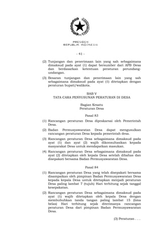 - 41 -
(2) Tunjangan dan penerimaan lain yang sah sebagaimana
dimaksud pada ayat (1) dapat bersumber dari APB Desa
dan berdasarkan ketentuan peraturan perundang-
undangan.
(3) Besaran tunjangan dan penerimaan lain yang sah
sebagaimana dimaksud pada ayat (1) ditetapkan dengan
peraturan bupati/walikota.
BAB V
TATA CARA PENYUSUNAN PERATURAN DI DESA
Bagian Kesatu
Peraturan Desa
Pasal 83
(1) Rancangan peraturan Desa diprakarsai oleh Pemerintah
Desa.
(2) Badan Permusyawaratan Desa dapat mengusulkan
rancangan peraturan Desa kepada pemerintah desa.
(3) Rancangan peraturan Desa sebagaimana dimaksud pada
ayat (1) dan ayat (2) wajib dikonsultasikan kepada
masyarakat Desa untuk mendapatkan masukan.
(4) Rancangan peraturan Desa sebagaimana dimaksud pada
ayat (2) ditetapkan oleh kepala Desa setelah dibahas dan
disepakati bersama Badan Permusyawaratan Desa.
Pasal 84
(1) Rancangan peraturan Desa yang telah disepakati bersama
disampaikan oleh pimpinan Badan Permusyawaratan Desa
kepada kepala Desa untuk ditetapkan menjadi peraturan
Desa paling lambat 7 (tujuh) Hari terhitung sejak tanggal
kesepakatan.
(2) Rancangan peraturan Desa sebagaimana dimaksud pada
ayat (1) wajib ditetapkan oleh kepala Desa dengan
membubuhkan tanda tangan paling lambat 15 (lima
belas) Hari terhitung sejak diterimanya rancangan
peraturan Desa dari pimpinan Badan Permusyawaratan
Desa.
(3) Peraturan . . .
 