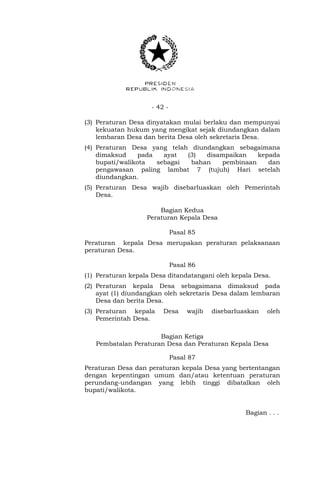- 42 -
(3) Peraturan Desa dinyatakan mulai berlaku dan mempunyai
kekuatan hukum yang mengikat sejak diundangkan dalam
lembaran Desa dan berita Desa oleh sekretaris Desa.
(4) Peraturan Desa yang telah diundangkan sebagaimana
dimaksud pada ayat (3) disampaikan kepada
bupati/walikota sebagai bahan pembinaan dan
pengawasan paling lambat 7 (tujuh) Hari setelah
diundangkan.
(5) Peraturan Desa wajib disebarluaskan oleh Pemerintah
Desa.
Bagian Kedua
Peraturan Kepala Desa
Pasal 85
Peraturan kepala Desa merupakan peraturan pelaksanaan
peraturan Desa.
Pasal 86
(1) Peraturan kepala Desa ditandatangani oleh kepala Desa.
(2) Peraturan kepala Desa sebagaimana dimaksud pada
ayat (1) diundangkan oleh sekretaris Desa dalam lembaran
Desa dan berita Desa.
(3) Peraturan kepala Desa wajib disebarluaskan oleh
Pemerintah Desa.
Bagian Ketiga
Pembatalan Peraturan Desa dan Peraturan Kepala Desa
Pasal 87
Peraturan Desa dan peraturan kepala Desa yang bertentangan
dengan kepentingan umum dan/atau ketentuan peraturan
perundang-undangan yang lebih tinggi dibatalkan oleh
bupati/walikota.
Bagian . . .
 
