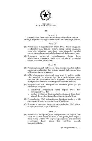 - 45 -
Paragraf 2
Pengalokasian Bersumber dari Anggaran Pendapatan dan
Belanja Negara dan Anggaran Pendapatan dan Belanja Daerah
Pasal 95
(1) Pemerintah mengalokasikan Dana Desa dalam anggaran
pendapatan dan belanja negara setiap tahun anggaran
yang diperuntukkan bagi Desa yang ditransfer melalui
anggaran pendapatan dan belanja daerah kabupaten/kota.
(2) Ketentuan mengenai pengalokasian Dana Desa
sebagaimana dimaksud pada ayat (1) diatur tersendiri
dalam Peraturan Pemerintah.
Pasal 96
(1) Pemerintah daerah kabupaten/kota mengalokasikan dalam
anggaran pendapatan dan belanja daerah kabupaten/kota
ADD setiap tahun anggaran.
(2) ADD sebagaimana dimaksud pada ayat (1) paling sedikit
10% (sepuluh perseratus) dari dana perimbangan yang
diterima kabupaten/kota dalam anggaran pendapatan dan
belanja daerah setelah dikurangi dana alokasi khusus.
(3) Pengalokasian ADD sebagaimana dimaksud pada ayat (2)
mempertimbangkan:
a. kebutuhan penghasilan tetap kepala Desa dan
perangkat Desa; dan
b. jumlah penduduk Desa, angka kemiskinan Desa, luas
wilayah Desa, dan tingkat kesulitan geografis Desa.
(4) Pengalokasian ADD sebagaimana dimaksud pada ayat (1)
ditetapkan dengan peraturan bupati/walikota.
(5) Ketentuan mengenai tata cara pengalokasian ADD diatur
dengan peraturan bupati/walikota.
Pasal 97
(1) Pemerintah kabupaten/kota mengalokasikan bagian dari
hasil pajak dan retribusi daerah kabupaten/kota kepada
Desa paling sedikit 10% (sepuluh perseratus) dari realisasi
penerimaan hasil pajak dan retribusi daerah
kabupaten/kota.
(2) Pengalokasian . . .
 