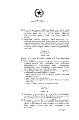 - 47 -
(2) Tata cara penyaluran ADD dan bagian dari hasil pajak
daerah dan retribusi daerah kabupaten/kota sebagaimana
dimaksud pada ayat (1) diatur dalam peraturan
bupati/walikota dengan berpedoman pada Peraturan
Menteri.
(3) Penyaluran bantuan keuangan yang bersumber dari
anggaran pendapatan dan belanja daerah provinsi atau
anggaran pendapatan dan belanja daerah kabupaten/kota
ke Desa sebagaimana dimaksud dalam Pasal 98 ayat (1)
dilakukan sesuai dengan ketentuan peraturan perundang-
undangan.
Paragraf 4
Belanja Desa
Pasal 100
Belanja Desa yang ditetapkan dalam APB Desa digunakan
dengan ketentuan:
a. paling sedikit 70% (tujuh puluh perseratus) dari jumlah
anggaran belanja Desa digunakan untuk mendanai
penyelenggaraan Pemerintahan Desa, pelaksanaan
pembangunan Desa, pembinaan kemasyarakatan Desa,
dan pemberdayaan masyarakat Desa; dan
b. paling banyak 30% (tiga puluh perseratus) dari jumlah
anggaran belanja Desa digunakan untuk:
1. penghasilan tetap dan tunjangan kepala Desa dan
perangkat Desa;
2. operasional Pemerintah Desa;
3. tunjangan dan operasional Badan Permusyawaratan
Desa; dan
4. insentif rukun tetangga dan rukun warga.
Paragraf 5
APB Desa
Pasal 101
(1) Rancangan peraturan Desa tentang APB Desa disepakati
bersama oleh kepala Desa dan Badan Permusyawaratan
Desa paling lambat bulan Oktober tahun berjalan.
(2) Rancangan peraturan Desa tentang APB Desa sebagaimana
dimaksud pada ayat (1) disampaikan oleh kepala Desa
kepada bupati/walikota melalui camat atau sebutan lain
paling lambat 3 (tiga) Hari sejak disepakati untuk
dievaluasi.
(3) Bupati . . .
 