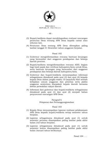 - 48 -
(3) Bupati/walikota dapat mendelegasikan evaluasi rancangan
peraturan Desa tentang APB Desa kepada camat atau
sebutan lain.
(4) Peraturan Desa tentang APB Desa ditetapkan paling
lambat tanggal 31 Desember tahun anggaran berjalan.
Pasal 102
(1) Gubernur menginformasikan rencana bantuan keuangan
yang bersumber dari anggaran pendapatan dan belanja
daerah provinsi.
(2) Bupati/walikota menginformasikan rencana ADD, bagian
bagi hasil pajak dan retribusi kabupaten/kota untuk Desa,
serta bantuan keuangan yang bersumber dari anggaran
pendapatan dan belanja daerah kabupaten/kota.
(3) Gubernur dan bupati/walikota menyampaikan informasi
sebagaimana dimaksud pada ayat (1) dan ayat (2) kepada
kepala Desa dalam jangka waktu 10 (sepuluh) Hari setelah
kebijakan umum anggaran dan prioritas serta plafon
anggaran sementara disepakati kepala daerah bersama
dewan perwakilan rakyat daerah.
(4) Informasi dari gubernur dan bupati/walikota sebagaimana
dimaksud pada ayat (1) dan ayat (2) menjadi bahan
penyusunan rancangan APB Desa.
Paragraf 6
Pelaporan dan Pertanggungjawaban
Pasal 103
(1) Kepala Desa menyampaikan laporan realisasi pelaksanaan
APB Desa kepada bupati/walikota setiap semester tahun
berjalan.
(2) Laporan sebagaimana dimaksud pada ayat (1) untuk
semester pertama disampaikan paling lambat pada akhir
bulan Juli tahun berjalan.
(3) Laporan sebagaimana dimaksud pada ayat (1) untuk
semester kedua disampaikan paling lambat pada akhir
bulan Januari tahun berikutnya.
Pasal 104 . . .
 
