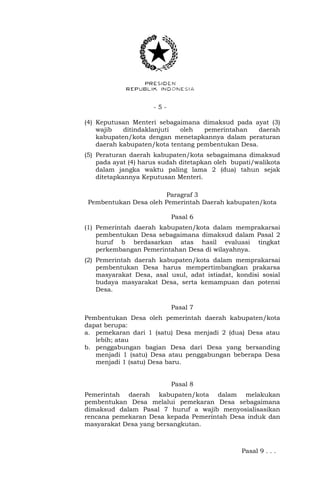 - 5 -
(4) Keputusan Menteri sebagaimana dimaksud pada ayat (3)
wajib ditindaklanjuti oleh pemerintahan daerah
kabupaten/kota dengan menetapkannya dalam peraturan
daerah kabupaten/kota tentang pembentukan Desa.
(5) Peraturan daerah kabupaten/kota sebagaimana dimaksud
pada ayat (4) harus sudah ditetapkan oleh bupati/walikota
dalam jangka waktu paling lama 2 (dua) tahun sejak
ditetapkannya Keputusan Menteri.
Paragraf 3
Pembentukan Desa oleh Pemerintah Daerah kabupaten/kota
Pasal 6
(1) Pemerintah daerah kabupaten/kota dalam memprakarsai
pembentukan Desa sebagaimana dimaksud dalam Pasal 2
huruf b berdasarkan atas hasil evaluasi tingkat
perkembangan Pemerintahan Desa di wilayahnya.
(2) Pemerintah daerah kabupaten/kota dalam memprakarsai
pembentukan Desa harus mempertimbangkan prakarsa
masyarakat Desa, asal usul, adat istiadat, kondisi sosial
budaya masyarakat Desa, serta kemampuan dan potensi
Desa.
Pasal 7
Pembentukan Desa oleh pemerintah daerah kabupaten/kota
dapat berupa:
a. pemekaran dari 1 (satu) Desa menjadi 2 (dua) Desa atau
lebih; atau
b. penggabungan bagian Desa dari Desa yang bersanding
menjadi 1 (satu) Desa atau penggabungan beberapa Desa
menjadi 1 (satu) Desa baru.
Pasal 8
Pemerintah daerah kabupaten/kota dalam melakukan
pembentukan Desa melalui pemekaran Desa sebagaimana
dimaksud dalam Pasal 7 huruf a wajib menyosialisasikan
rencana pemekaran Desa kepada Pemerintah Desa induk dan
masyarakat Desa yang bersangkutan.
Pasal 9 . . .
 