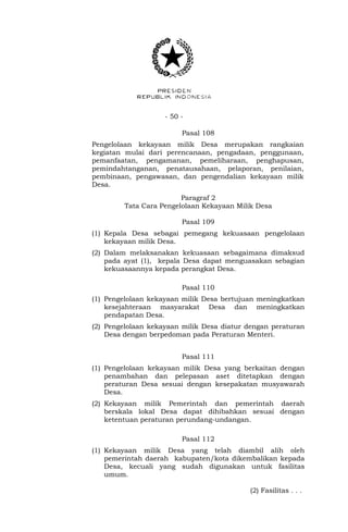 - 50 -
Pasal 108
Pengelolaan kekayaan milik Desa merupakan rangkaian
kegiatan mulai dari perencanaan, pengadaan, penggunaan,
pemanfaatan, pengamanan, pemeliharaan, penghapusan,
pemindahtanganan, penatausahaan, pelaporan, penilaian,
pembinaan, pengawasan, dan pengendalian kekayaan milik
Desa.
Paragraf 2
Tata Cara Pengelolaan Kekayaan Milik Desa
Pasal 109
(1) Kepala Desa sebagai pemegang kekuasaan pengelolaan
kekayaan milik Desa.
(2) Dalam melaksanakan kekuasaan sebagaimana dimaksud
pada ayat (1), kepala Desa dapat menguasakan sebagian
kekuasaannya kepada perangkat Desa.
Pasal 110
(1) Pengelolaan kekayaan milik Desa bertujuan meningkatkan
kesejahteraan masyarakat Desa dan meningkatkan
pendapatan Desa.
(2) Pengelolaan kekayaan milik Desa diatur dengan peraturan
Desa dengan berpedoman pada Peraturan Menteri.
Pasal 111
(1) Pengelolaan kekayaan milik Desa yang berkaitan dengan
penambahan dan pelepasan aset ditetapkan dengan
peraturan Desa sesuai dengan kesepakatan musyawarah
Desa.
(2) Kekayaan milik Pemerintah dan pemerintah daerah
berskala lokal Desa dapat dihibahkan sesuai dengan
ketentuan peraturan perundang-undangan.
Pasal 112
(1) Kekayaan milik Desa yang telah diambil alih oleh
pemerintah daerah kabupaten/kota dikembalikan kepada
Desa, kecuali yang sudah digunakan untuk fasilitas
umum.
(2) Fasilitas . . .
 