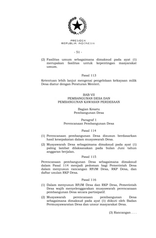 - 51 -
(2) Fasilitas umum sebagaimana dimaksud pada ayat (1)
merupakan fasilitas untuk kepentingan masyarakat
umum.
Pasal 113
Ketentuan lebih lanjut mengenai pengelolaan kekayaan milik
Desa diatur dengan Peraturan Menteri.
BAB VII
PEMBANGUNAN DESA DAN
PEMBANGUNAN KAWASAN PERDESAAN
Bagian Kesatu
Pembangunan Desa
Paragraf 1
Perencanaan Pembangunan Desa
Pasal 114
(1) Perencanaan pembangunan Desa disusun berdasarkan
hasil kesepakatan dalam musyawarah Desa.
(2) Musyawarah Desa sebagaimana dimaksud pada ayat (1)
paling lambat dilaksanakan pada bulan Juni tahun
anggaran berjalan.
Pasal 115
Perencanaan pembangunan Desa sebagaimana dimaksud
dalam Pasal 114 menjadi pedoman bagi Pemerintah Desa
dalam menyusun rancangan RPJM Desa, RKP Desa, dan
daftar usulan RKP Desa.
Pasal 116
(1) Dalam menyusun RPJM Desa dan RKP Desa, Pemerintah
Desa wajib menyelenggarakan musyawarah perencanaan
pembangunan Desa secara partisipatif.
(2) Musyawarah perencanaan pembangunan Desa
sebagaimana dimaksud pada ayat (1) diikuti oleh Badan
Permusyawaratan Desa dan unsur masyarakat Desa.
(3) Rancangan . . .
 