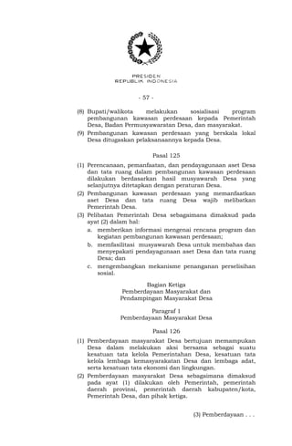 - 57 -
(8) Bupati/walikota melakukan sosialisasi program
pembangunan kawasan perdesaan kepada Pemerintah
Desa, Badan Permusyawaratan Desa, dan masyarakat.
(9) Pembangunan kawasan perdesaan yang berskala lokal
Desa ditugaskan pelaksanaannya kepada Desa.
Pasal 125
(1) Perencanaan, pemanfaatan, dan pendayagunaan aset Desa
dan tata ruang dalam pembangunan kawasan perdesaan
dilakukan berdasarkan hasil musyawarah Desa yang
selanjutnya ditetapkan dengan peraturan Desa.
(2) Pembangunan kawasan perdesaan yang memanfaatkan
aset Desa dan tata ruang Desa wajib melibatkan
Pemerintah Desa.
(3) Pelibatan Pemerintah Desa sebagaimana dimaksud pada
ayat (2) dalam hal:
a. memberikan informasi mengenai rencana program dan
kegiatan pembangunan kawasan perdesaan;
b. memfasilitasi musyawarah Desa untuk membahas dan
menyepakati pendayagunaan aset Desa dan tata ruang
Desa; dan
c. mengembangkan mekanisme penanganan perselisihan
sosial.
Bagian Ketiga
Pemberdayaan Masyarakat dan
Pendampingan Masyarakat Desa
Paragraf 1
Pemberdayaan Masyarakat Desa
Pasal 126
(1) Pemberdayaan masyarakat Desa bertujuan memampukan
Desa dalam melakukan aksi bersama sebagai suatu
kesatuan tata kelola Pemerintahan Desa, kesatuan tata
kelola lembaga kemasyarakatan Desa dan lembaga adat,
serta kesatuan tata ekonomi dan lingkungan.
(2) Pemberdayaan masyarakat Desa sebagaimana dimaksud
pada ayat (1) dilakukan oleh Pemerintah, pemerintah
daerah provinsi, pemerintah daerah kabupaten/kota,
Pemerintah Desa, dan pihak ketiga.
(3) Pemberdayaan . . .
 