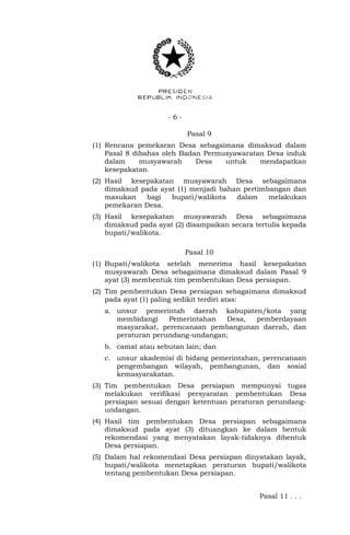 - 6 -
Pasal 9
(1) Rencana pemekaran Desa sebagaimana dimaksud dalam
Pasal 8 dibahas oleh Badan Permusyawaratan Desa induk
dalam musyawarah Desa untuk mendapatkan
kesepakatan.
(2) Hasil kesepakatan musyawarah Desa sebagaimana
dimaksud pada ayat (1) menjadi bahan pertimbangan dan
masukan bagi bupati/walikota dalam melakukan
pemekaran Desa.
(3) Hasil kesepakatan musyawarah Desa sebagaimana
dimaksud pada ayat (2) disampaikan secara tertulis kepada
bupati/walikota.
Pasal 10
(1) Bupati/walikota setelah menerima hasil kesepakatan
musyawarah Desa sebagaimana dimaksud dalam Pasal 9
ayat (3) membentuk tim pembentukan Desa persiapan.
(2) Tim pembentukan Desa persiapan sebagaimana dimaksud
pada ayat (1) paling sedikit terdiri atas:
a. unsur pemerintah daerah kabupaten/kota yang
membidangi Pemerintahan Desa, pemberdayaan
masyarakat, perencanaan pembangunan daerah, dan
peraturan perundang-undangan;
b. camat atau sebutan lain; dan
c. unsur akademisi di bidang pemerintahan, perencanaan
pengembangan wilayah, pembangunan, dan sosial
kemasyarakatan.
(3) Tim pembentukan Desa persiapan mempunyai tugas
melakukan verifikasi persyaratan pembentukan Desa
persiapan sesuai dengan ketentuan peraturan perundang-
undangan.
(4) Hasil tim pembentukan Desa persiapan sebagaimana
dimaksud pada ayat (3) dituangkan ke dalam bentuk
rekomendasi yang menyatakan layak-tidaknya dibentuk
Desa persiapan.
(5) Dalam hal rekomendasi Desa persiapan dinyatakan layak,
bupati/walikota menetapkan peraturan bupati/walikota
tentang pembentukan Desa persiapan.
Pasal 11 . . .
 