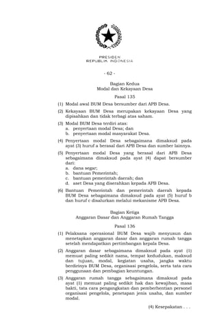 - 62 -
Bagian Kedua
Modal dan Kekayaan Desa
Pasal 135
(1) Modal awal BUM Desa bersumber dari APB Desa.
(2) Kekayaan BUM Desa merupakan kekayaan Desa yang
dipisahkan dan tidak terbagi atas saham.
(3) Modal BUM Desa terdiri atas:
a. penyertaan modal Desa; dan
b. penyertaan modal masyarakat Desa.
(4) Penyertaan modal Desa sebagaimana dimaksud pada
ayat (3) huruf a berasal dari APB Desa dan sumber lainnya.
(5) Penyertaan modal Desa yang berasal dari APB Desa
sebagaimana dimaksud pada ayat (4) dapat bersumber
dari:
a. dana segar;
b. bantuan Pemerintah;
c. bantuan pemerintah daerah; dan
d. aset Desa yang diserahkan kepada APB Desa.
(6) Bantuan Pemerintah dan pemerintah daerah kepada
BUM Desa sebagaimana dimaksud pada ayat (5) huruf b
dan huruf c disalurkan melalui mekanisme APB Desa.
Bagian Ketiga
Anggaran Dasar dan Anggaran Rumah Tangga
Pasal 136
(1) Pelaksana operasional BUM Desa wajib menyusun dan
menetapkan anggaran dasar dan anggaran rumah tangga
setelah mendapatkan pertimbangan kepala Desa.
(2) Anggaran dasar sebagaimana dimaksud pada ayat (1)
memuat paling sedikit nama, tempat kedudukan, maksud
dan tujuan, modal, kegiatan usaha, jangka waktu
berdirinya BUM Desa, organisasi pengelola, serta tata cara
penggunaan dan pembagian keuntungan.
(3) Anggaran rumah tangga sebagaimana dimaksud pada
ayat (1) memuat paling sedikit hak dan kewajiban, masa
bakti, tata cara pengangkatan dan pemberhentian personel
organisasi pengelola, penetapan jenis usaha, dan sumber
modal.
(4) Kesepakatan . . .
 
