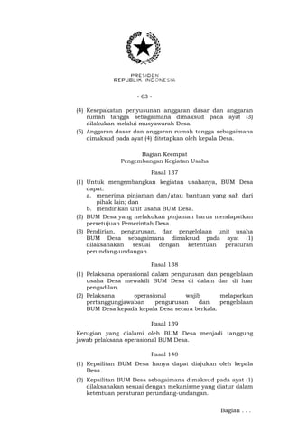 - 63 -
(4) Kesepakatan penyusunan anggaran dasar dan anggaran
rumah tangga sebagaimana dimaksud pada ayat (3)
dilakukan melalui musyawarah Desa.
(5) Anggaran dasar dan anggaran rumah tangga sebagaimana
dimaksud pada ayat (4) ditetapkan oleh kepala Desa.
Bagian Keempat
Pengembangan Kegiatan Usaha
Pasal 137
(1) Untuk mengembangkan kegiatan usahanya, BUM Desa
dapat:
a. menerima pinjaman dan/atau bantuan yang sah dari
pihak lain; dan
b. mendirikan unit usaha BUM Desa.
(2) BUM Desa yang melakukan pinjaman harus mendapatkan
persetujuan Pemerintah Desa.
(3) Pendirian, pengurusan, dan pengelolaan unit usaha
BUM Desa sebagaimana dimaksud pada ayat (1)
dilaksanakan sesuai dengan ketentuan peraturan
perundang-undangan.
Pasal 138
(1) Pelaksana operasional dalam pengurusan dan pengelolaan
usaha Desa mewakili BUM Desa di dalam dan di luar
pengadilan.
(2) Pelaksana operasional wajib melaporkan
pertanggungjawaban pengurusan dan pengelolaan
BUM Desa kepada kepala Desa secara berkala.
Pasal 139
Kerugian yang dialami oleh BUM Desa menjadi tanggung
jawab pelaksana operasional BUM Desa.
Pasal 140
(1) Kepailitan BUM Desa hanya dapat diajukan oleh kepala
Desa.
(2) Kepailitan BUM Desa sebagaimana dimaksud pada ayat (1)
dilaksanakan sesuai dengan mekanisme yang diatur dalam
ketentuan peraturan perundang-undangan.
Bagian . . .
 