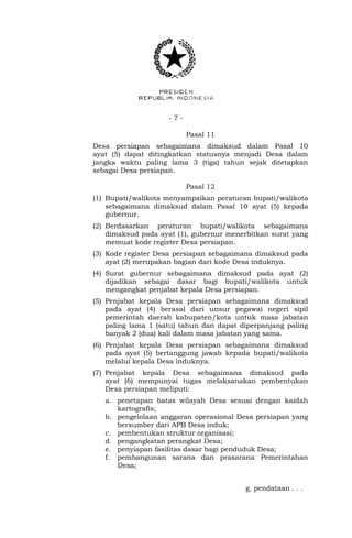 - 7 -
Pasal 11
Desa persiapan sebagaimana dimaksud dalam Pasal 10
ayat (5) dapat ditingkatkan statusnya menjadi Desa dalam
jangka waktu paling lama 3 (tiga) tahun sejak ditetapkan
sebagai Desa persiapan.
Pasal 12
(1) Bupati/walikota menyampaikan peraturan bupati/walikota
sebagaimana dimaksud dalam Pasal 10 ayat (5) kepada
gubernur.
(2) Berdasarkan peraturan bupati/walikota sebagaimana
dimaksud pada ayat (1), gubernur menerbitkan surat yang
memuat kode register Desa persiapan.
(3) Kode register Desa persiapan sebagaimana dimaksud pada
ayat (2) merupakan bagian dari kode Desa induknya.
(4) Surat gubernur sebagaimana dimaksud pada ayat (2)
dijadikan sebagai dasar bagi bupati/walikota untuk
mengangkat penjabat kepala Desa persiapan.
(5) Penjabat kepala Desa persiapan sebagaimana dimaksud
pada ayat (4) berasal dari unsur pegawai negeri sipil
pemerintah daerah kabupaten/kota untuk masa jabatan
paling lama 1 (satu) tahun dan dapat diperpanjang paling
banyak 2 (dua) kali dalam masa jabatan yang sama.
(6) Penjabat kepala Desa persiapan sebagaimana dimaksud
pada ayat (5) bertanggung jawab kepada bupati/walikota
melalui kepala Desa induknya.
(7) Penjabat kepala Desa sebagaimana dimaksud pada
ayat (6) mempunyai tugas melaksanakan pembentukan
Desa persiapan meliputi:
a. penetapan batas wilayah Desa sesuai dengan kaidah
kartografis;
b. pengelolaan anggaran operasional Desa persiapan yang
bersumber dari APB Desa induk;
c. pembentukan struktur organisasi;
d. pengangkatan perangkat Desa;
e. penyiapan fasilitas dasar bagi penduduk Desa;
f. pembangunan sarana dan prasarana Pemerintahan
Desa;
g. pendataan . . .
 