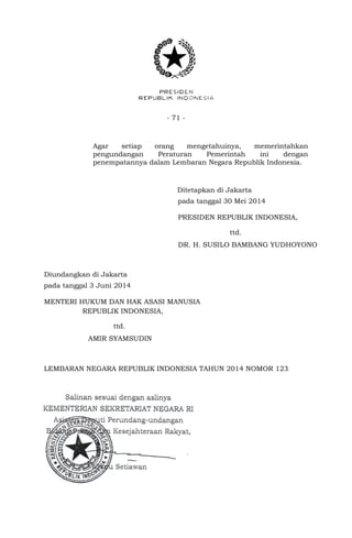 - 71 -
Agar setiap orang mengetahuinya, memerintahkan
pengundangan Peraturan Pemerintah ini dengan
penempatannya dalam Lembaran Negara Republik Indonesia.
Ditetapkan di Jakarta
pada tanggal 30 Mei 2014
PRESIDEN REPUBLIK INDONESIA,
ttd.
DR. H. SUSILO BAMBANG YUDHOYONO
Diundangkan di Jakarta
pada tanggal 3 Juni 2014
MENTERI HUKUM DAN HAK ASASI MANUSIA
REPUBLIK INDONESIA,
ttd.
AMIR SYAMSUDIN
LEMBARAN NEGARA REPUBLIK INDONESIA TAHUN 2014 NOMOR 123
 