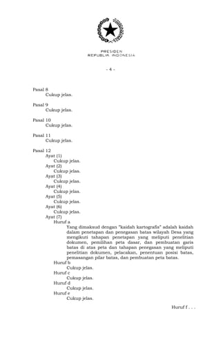 - 4 -
Pasal 8
Cukup jelas.
Pasal 9
Cukup jelas.
Pasal 10
Cukup jelas.
Pasal 11
Cukup jelas.
Pasal 12
Ayat (1)
Cukup jelas.
Ayat (2)
Cukup jelas.
Ayat (3)
Cukup jelas.
Ayat (4)
Cukup jelas.
Ayat (5)
Cukup jelas.
Ayat (6)
Cukup jelas.
Ayat (7)
Huruf a
Yang dimaksud dengan ”kaidah kartografis” adalah kaidah
dalam penetapan dan penegasan batas wilayah Desa yang
mengikuti tahapan penetapan yang meliputi penelitian
dokumen, pemilihan peta dasar, dan pembuatan garis
batas di atas peta dan tahapan penegasan yang meliputi
penelitian dokumen, pelacakan, penentuan posisi batas,
pemasangan pilar batas, dan pembuatan peta batas.
Huruf b
Cukup jelas.
Huruf c
Cukup jelas.
Huruf d
Cukup jelas.
Huruf e
Cukup jelas.
Huruf f . . .
 