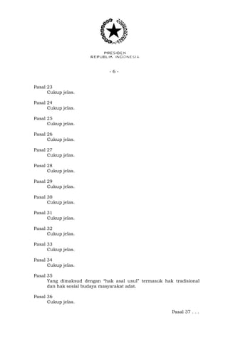 - 6 -
Pasal 23
Cukup jelas.
Pasal 24
Cukup jelas.
Pasal 25
Cukup jelas.
Pasal 26
Cukup jelas.
Pasal 27
Cukup jelas.
Pasal 28
Cukup jelas.
Pasal 29
Cukup jelas.
Pasal 30
Cukup jelas.
Pasal 31
Cukup jelas.
Pasal 32
Cukup jelas.
Pasal 33
Cukup jelas.
Pasal 34
Cukup jelas.
Pasal 35
Yang dimaksud dengan “hak asal usul” termasuk hak tradisional
dan hak sosial budaya masyarakat adat.
Pasal 36
Cukup jelas.
Pasal 37 . . .
 