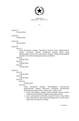 - 7 -
Pasal 37
Cukup jelas.
Pasal 38
Cukup jelas.
Pasal 39
Cukup jelas.
Pasal 40
Ayat (1)
Yang dimaksud dengan “pemilihan kepala Desa dilaksanakan
secara serentak” adalah pemilihan kepala Desa yang
dilaksanakan pada hari yang sama dengan mempertimbangkan
jumlah Desa dan kemampuan biaya pemilihan.
Ayat (2)
Cukup jelas.
Ayat (3)
Cukup jelas.
Ayat (4)
Cukup jelas.
Pasal 41
Ayat (1)
Cukup jelas.
Ayat (2)
Cukup jelas.
Ayat (3)
Huruf a
Cukup jelas.
Huruf b
Yang dimaksud dengan “kelengkapan persyaratan
administrasi” adalah dokumen mengenai persyaratan
administrasi bakal calon, antara lain, terdiri atas:
1. surat keterangan sebagai bukti sebagai warga negara
Indonesia dari pejabat tingkat kabupaten/kota;
2. surat pernyataan bertakwa kepada Tuhan Yang Maha
Esa yang dibuat oleh yang bersangkutan di atas kertas
segel atau bermeterai cukup;
3. surat . . .
 