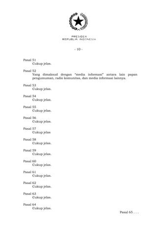 - 10 -
Pasal 51
Cukup jelas.
Pasal 52
Yang dimaksud dengan “media informasi” antara lain papan
pengumuman, radio komunitas, dan media informasi lainnya.
Pasal 53
Cukup jelas.
Pasal 54
Cukup jelas.
Pasal 55
Cukup jelas.
Pasal 56
Cukup jelas.
Pasal 57
Cukup jelas
Pasal 58
Cukup jelas.
Pasal 59
Cukup jelas.
Pasal 60
Cukup jelas.
Pasal 61
Cukup jelas.
Pasal 62
Cukup jelas.
Pasal 63
Cukup jelas.
Pasal 64
Cukup jelas.
Pasal 65 . . .
 