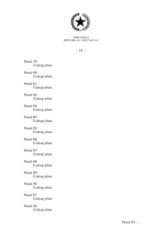 - 12 -
Pasal 79
Cukup jelas.
Pasal 80
Cukup jelas.
Pasal 81
Cukup jelas.
Pasal 82
Cukup jelas.
Pasal 83
Cukup jelas.
Pasal 84
Cukup jelas.
Pasal 85
Cukup jelas.
Pasal 86
Cukup jelas.
Pasal 87
Cukup jelas.
Pasal 88
Cukup jelas.
Pasal 89
Cukup jelas.
Pasal 90
Cukup jelas.
Pasal 91
Cukup jelas.
Pasal 92
Cukup jelas.
Pasal 93 . . .
 
