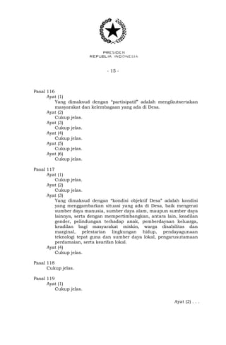 - 15 -
Pasal 116
Ayat (1)
Yang dimaksud dengan “partisipatif” adalah mengikutsertakan
masyarakat dan kelembagaan yang ada di Desa.
Ayat (2)
Cukup jelas.
Ayat (3)
Cukup jelas.
Ayat (4)
Cukup jelas.
Ayat (5)
Cukup jelas.
Ayat (6)
Cukup jelas.
Pasal 117
Ayat (1)
Cukup jelas.
Ayat (2)
Cukup jelas.
Ayat (3)
Yang dimaksud dengan “kondisi objektif Desa” adalah kondisi
yang menggambarkan situasi yang ada di Desa, baik mengenai
sumber daya manusia, sumber daya alam, maupun sumber daya
lainnya, serta dengan mempertimbangkan, antara lain, keadilan
gender, pelindungan terhadap anak, pemberdayaan keluarga,
keadilan bagi masyarakat miskin, warga disabilitas dan
marginal, pelestarian lingkungan hidup, pendayagunaan
teknologi tepat guna dan sumber daya lokal, pengarusutamaan
perdamaian, serta kearifan lokal.
Ayat (4)
Cukup jelas.
Pasal 118
Cukup jelas.
Pasal 119
Ayat (1)
Cukup jelas.
Ayat (2) . . .
 