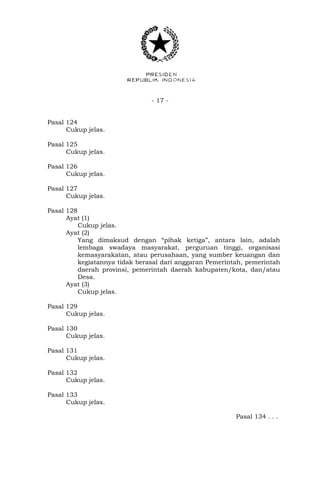 - 17 -
Pasal 124
Cukup jelas.
Pasal 125
Cukup jelas.
Pasal 126
Cukup jelas.
Pasal 127
Cukup jelas.
Pasal 128
Ayat (1)
Cukup jelas.
Ayat (2)
Yang dimaksud dengan “pihak ketiga”, antara lain, adalah
lembaga swadaya masyarakat, perguruan tinggi, organisasi
kemasyarakatan, atau perusahaan, yang sumber keuangan dan
kegiatannya tidak berasal dari anggaran Pemerintah, pemerintah
daerah provinsi, pemerintah daerah kabupaten/kota, dan/atau
Desa.
Ayat (3)
Cukup jelas.
Pasal 129
Cukup jelas.
Pasal 130
Cukup jelas.
Pasal 131
Cukup jelas.
Pasal 132
Cukup jelas.
Pasal 133
Cukup jelas.
Pasal 134 . . .
 