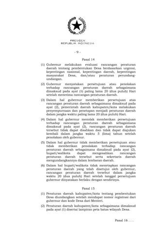 - 9 -
Pasal 14
(1) Gubernur melakukan evaluasi rancangan peraturan
daerah tentang pembentukan Desa berdasarkan urgensi,
kepentingan nasional, kepentingan daerah, kepentingan
masyarakat Desa, dan/atau peraturan perundang-
undangan.
(2) Gubernur menyatakan persetujuan atau penolakan
terhadap rancangan peraturan daerah sebagaimana
dimaksud pada ayat (1) paling lama 20 (dua puluh) Hari
setelah menerima rancangan peraturan daerah.
(3) Dalam hal gubernur memberikan persetujuan atas
rancangan peraturan daerah sebagaimana dimaksud pada
ayat (2), pemerintah daerah kabupaten/kota melakukan
penyempurnaan dan penetapan menjadi peraturan daerah
dalam jangka waktu paling lama 20 (dua puluh) Hari.
(4) Dalam hal gubernur menolak memberikan persetujuan
terhadap rancangan peraturan daerah sebagaimana
dimaksud pada ayat (2), rancangan peraturan daerah
tersebut tidak dapat disahkan dan tidak dapat diajukan
kembali dalam jangka waktu 5 (lima) tahun setelah
penolakan oleh gubernur.
(5) Dalam hal gubernur tidak memberikan persetujuan atau
tidak memberikan penolakan terhadap rancangan
peraturan daerah sebagaimana dimaksud pada ayat (2),
bupati/walikota dapat mengesahkan rancangan
peraturan daerah tersebut serta sekretaris daerah
mengundangkannya dalam lembaran daerah.
(6) Dalam hal bupati/walikota tidak menetapkan rancangan
peraturan daerah yang telah disetujui oleh gubernur,
rancangan peraturan daerah tersebut dalam jangka
waktu 20 (dua puluh) Hari setelah tanggal persetujuan
gubernur dinyatakan berlaku dengan sendirinya.
Pasal 15
(1) Peraturan daerah kabupaten/kota tentang pembentukan
Desa diundangkan setelah mendapat nomor registrasi dari
gubernur dan kode Desa dari Menteri.
(2) Peraturan daerah kabupaten/kota sebagaimana dimaksud
pada ayat (1) disertai lampiran peta batas wilayah Desa.
Pasal 16 . . .
 
