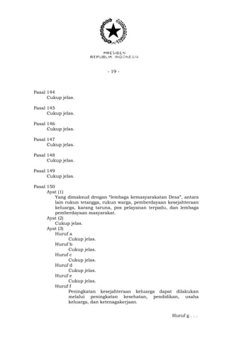 - 19 -
Pasal 144
Cukup jelas.
Pasal 145
Cukup jelas.
Pasal 146
Cukup jelas.
Pasal 147
Cukup jelas.
Pasal 148
Cukup jelas.
Pasal 149
Cukup jelas.
Pasal 150
Ayat (1)
Yang dimaksud dengan “lembaga kemasyarakatan Desa”, antara
lain rukun tetangga, rukun warga, pemberdayaan kesejahteraan
keluarga, karang taruna, pos pelayanan terpadu, dan lembaga
pemberdayaan masyarakat.
Ayat (2)
Cukup jelas.
Ayat (3)
Huruf a
Cukup jelas.
Huruf b
Cukup jelas.
Huruf c
Cukup jelas.
Huruf d
Cukup jelas.
Huruf e
Cukup jelas.
Huruf f
Peningkatan kesejahteraan keluarga dapat dilakukan
melalui peningkatan kesehatan, pendidikan, usaha
keluarga, dan ketenagakerjaan.
Huruf g . . .
 