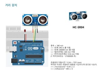 거리 감지
음속 = 340 m/s
=> 1초에 340 m 를 이동
=> 1초에 340000 mm 를 이동
=> 1밀리초에는 340 mm 이동
=> 1마이크로초에는 0.34 mm 이동
(1 마이크로초는 1/1000000 초)
초음파의 이동시간 * 0.34 = 거리 (mm)
하지만 이것은 초음파가 왕동한 시간이니까 반으로 나눈다.
=> ( microsecond * 0.34 ) / 2
=> ( millisecond * 340 ) / 2
HC-SR04
 
