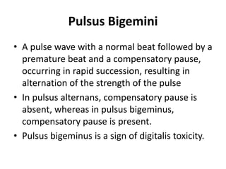 Pulsus Bigemini
• A pulse wave with a normal beat followed by a
premature beat and a compensatory pause,
occurring in rapid succession, resulting in
alternation of the strength of the pulse
• In pulsus alternans, compensatory pause is
absent, whereas in pulsus bigeminus,
compensatory pause is present.
• Pulsus bigeminus is a sign of digitalis toxicity.
 
