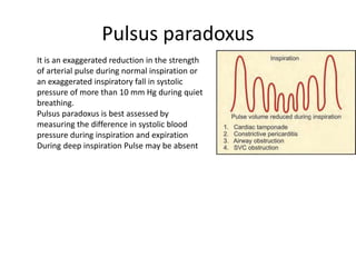 Pulsus paradoxus
It is an exaggerated reduction in the strength
of arterial pulse during normal inspiration or
an exaggerated inspiratory fall in systolic
pressure of more than 10 mm Hg during quiet
breathing.
Pulsus paradoxus is best assessed by
measuring the difference in systolic blood
pressure during inspiration and expiration
During deep inspiration Pulse may be absent
 