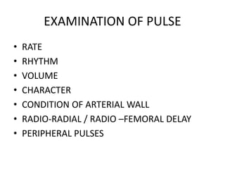 EXAMINATION OF PULSE
• RATE
• RHYTHM
• VOLUME
• CHARACTER
• CONDITION OF ARTERIAL WALL
• RADIO-RADIAL / RADIO –FEMORAL DELAY
• PERIPHERAL PULSES
 