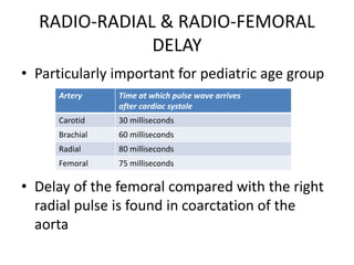 RADIO-RADIAL & RADIO-FEMORAL
DELAY
• Particularly important for pediatric age group
• Delay of the femoral compared with the right
radial pulse is found in coarctation of the
aorta
Artery Time at which pulse wave arrives
after cardiac systole
Carotid 30 milliseconds
Brachial 60 milliseconds
Radial 80 milliseconds
Femoral 75 milliseconds
 