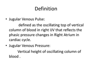 Definition
• Jugular Venous Pulse:
defined as the oscillating top of vertical
column of blood in right IJV that reflects the
phasic pressure changes in Right Atrium in
cardiac cycle.
• Jugular Venous Pressure:
Vertical height of oscillating column of
blood .
 
