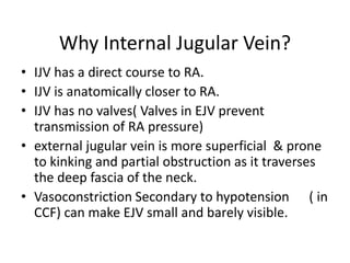 Why Internal Jugular Vein?
• IJV has a direct course to RA.
• IJV is anatomically closer to RA.
• IJV has no valves( Valves in EJV prevent
transmission of RA pressure)
• external jugular vein is more superficial & prone
to kinking and partial obstruction as it traverses
the deep fascia of the neck.
• Vasoconstriction Secondary to hypotension ( in
CCF) can make EJV small and barely visible.
 