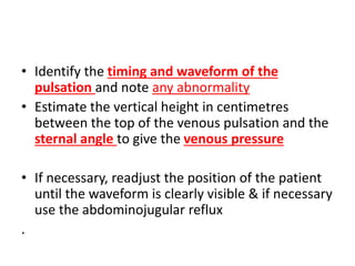 • Identify the timing and waveform of the
pulsation and note any abnormality
• Estimate the vertical height in centimetres
between the top of the venous pulsation and the
sternal angle to give the venous pressure
• If necessary, readjust the position of the patient
until the waveform is clearly visible & if necessary
use the abdominojugular reflux
.
 