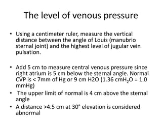 The level of venous pressure
• Using a centimeter ruler, measure the vertical
distance between the angle of Louis (manubrio
sternal joint) and the highest level of jugular vein
pulsation.
• Add 5 cm to measure central venous pressure since
right atrium is 5 cm below the sternal angle. Normal
CVP is < 7mm of Hg or 9 cm H2O (1.36 cmH2O = 1.0
mmHg)
• The upper limit of normal is 4 cm above the sternal
angle
• A distance >4.5 cm at 30° elevation is considered
abnormal
 